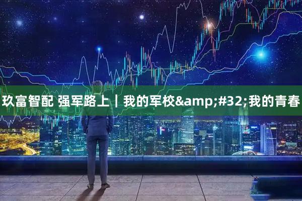 玖富智配 强军路上｜我的军校 我的青春