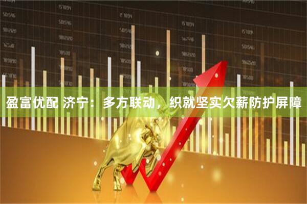 盈富优配 济宁：多方联动，织就坚实欠薪防护屏障