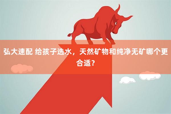 弘大速配 给孩子选水，天然矿物和纯净无矿哪个更合适？