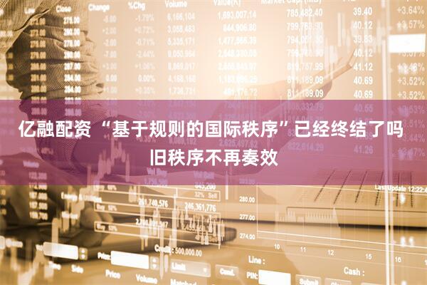 亿融配资 “基于规则的国际秩序”已经终结了吗 旧秩序不再奏效