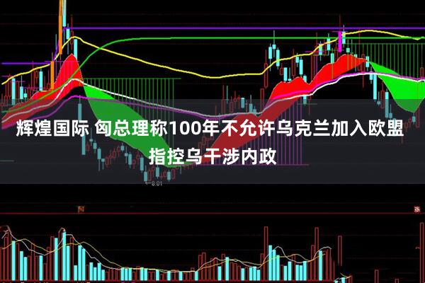 辉煌国际 匈总理称100年不允许乌克兰加入欧盟 指控乌干涉内政