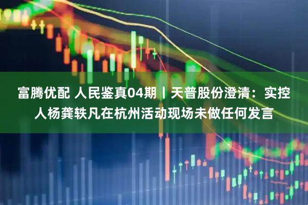 富腾优配 人民鉴真04期丨天普股份澄清：实控人杨龚轶凡在杭州活动现场未做任何发言