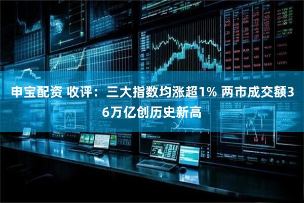 申宝配资 收评：三大指数均涨超1% 两市成交额36万亿创历史新高